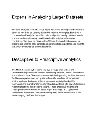 Experts in Analyzing Larger Datasets
The data analytics team at MaxEd helps individuals and organizations make
sense of their data by utilizing advanced analysis techniques. Raw data is
processed and analyzed by skilled data analysts to identify patterns, trends,
and correlations, ultimately providing valuable insights for business
predictions. The team employs state-of-the-art tools and technologies to
explore and analyze large datasets, uncovering hidden patterns and insights
that would otherwise be difficult to identify.
Descriptive to Prescriptive Analytics
The MaxEd data analytics team employs a range of analytical and
visualization capabilities to uncover compelling patterns, trends, correlations,
and outliers in data. The team presents their findings using intuitive formats to
facilitate comprehension and guide stakeholders and decision-makers in
driving business decisions. Utilizing advanced statistical and AI/ML
techniques, the team transforms complex data patterns into powerful insights,
recommendations, and decisive actions. These predictive insights and
prescriptive recommendations serve to guide strategic and operational
decisions of enterprises, ensuring that they stay ahead of the curve in an
ever-changing business landscape.
 