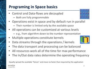 Programing in Space basics
12
• Control and Data-flows are decoupled
– Both are fully programmable
• Operations exist in space and by default run in parallel
– Their number is limited only by the available space
• All operations can be customized at various levels
– e.g., from algorithm down to the number representation
• Multiple operations constitute kernels
• Data streams through the operations / kernels
• The data transport and processing can be balanced
• All resources work all of the time for max performance
• The In/Out data rates determine the operating frequency
Equally spread the available “forces” and move no faster than required by the application
12
 