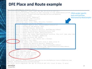 DFE Place and Route example
24
Mon 16:27: MaxCompiler version: 2012.2
Mon 16:27: Build “MyKernel" start time: Mon Apr 08 16:27:24 BST 2013
Mon 16:27: Main build process running as user training1 on host Maxworkstation7478
Mon 16:27: Build location: /home/training1/maxcompiler-builds/MyKernel
Mon 16:27: Instantiating manager
Mon 16:27: Instantiating kernel “MyKernel"
Mon 16:27: Compiling manager (CPU I/O Only)
Mon 16:27: Compiling kernel "MyKernel"
Mon 16:27: Generating input files (VHDL, netlists, CoreGen)
Mon 16:27: Running back-end build (12 phases)
Mon 16:27: (1/12) - Prepare MaxFile Data (GenerateMaxFileDataFile)
Mon 16:27: (2/12) - Synthesize DFE Modules (XST)
Mon 16:30: (3/12) - Link DFE Modules (NGCBuild)
Mon 16:30: (4/12) - Prepare for Resource Analysis (EDIF2MxruBuildPass)
Mon 16:30: (5/12) - Generate Preliminary Annotated Source Code
Mon 16:30: (6/12) - Report Resource Usage (ResourceCounter)
Mon 16:30: About to start chip vendor Map/Place/Route toolflow. This will take some time.
Mon 16:30: (7/12) - Prepare for Placement (NGDBuild)
Mon 16:30: (8/12) - Place and Route DFE (MPPR)
Mon 16:30: Executing MPPR with 1 cost tables and 1 threads.
Mon 16:30: MPPR: Starting 1 cost table
Mon 16:43: MPPR: Cost table 1 met timing with score 0 (best score 0)
Mon 16:43: (9/12) - Prepare for Resource Analysis (XDLBuild)
Mon 16:44: (10/12) - Generate Resource Report (ResourceUsageBuildPass)
Mon 16:44: (11/12) - Generate Annotated Source Code (ResourceAnnotationBuildPass)
Mon 16:44: (12/12) - Generate MaxFile (GenerateMaxFile)
Mon 16:45:
Mon 16:45: FINAL RESOURCE USAGE
Mon 16:45: LUTs: 9503 / 149760 (6.35%)
Mon 16:45: FFs: 12749 / 149760 (8.51%)
Mon 16:45: BRAMs: 34 / 516 (6.59%)
Mon 16:45: DSPs: 0 / 1056 (0.00%)
Mon 16:45:
Mon 16:45: MaxFile: /home/training1/maxcompiler-builds/MyKernel/results/MyKernel.max
(MD5Sum: e564cd922aeeda04acfa2f4ecce8236d)
Mon 16:45: Build completed: Mon Apr 08 16:45:58 BST 2013 (took 18 mins, 33 secs)
FPGA vendor specific
back-end tool flow
Abstracted by MaxCompiler
24
 