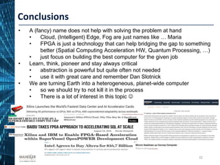 32
• A (fancy) name does not help with solving the problem at hand
• Cloud, (Intelligent) Edge, Fog are just names like … Maria
• FPGA is just a technology that can help bridging the gap to something
better (Spatial Computing Acceleration HW, Quantum Processing, …)
• just focus on building the best computer for the given job
• Learn, think, pioneer and stay always critical
• abstraction is powerful but quite often not needed
• use it with great care and remember Dan Slotnick
• We are turning Earth into a heterogeneous, planet-wide computer
• so we should try to not kill it in the process
• There is a lot of interest in this topic 
Conclusions
 
