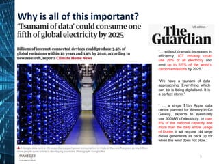 5
“… without dramatic increases in
efficiency, ICT industry could
use 20% of all electricity and
emit up to 5.5% of the world’s
carbon emissions by 2025.”
“We have a tsunami of data
approaching. Everything which
can be is being digitalised. It is
a perfect storm.”
“ … a single $1bn Apple data
centre planned for Athenry in Co
Galway, expects to eventually
use 300MW of electricity, or over
8% of the national capacity and
more than the daily entire usage
of Dublin. It will require 144 large
diesel generators as back up for
when the wind does not blow.”
Why is all of this important?
 