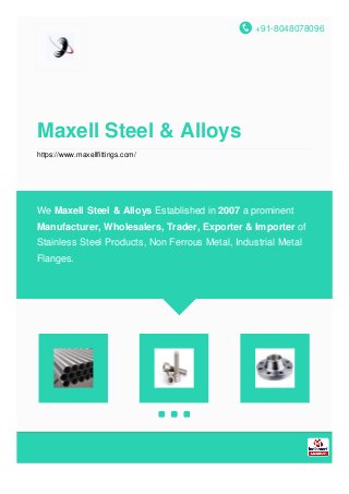 +91-8048078096
Maxell Steel & Alloys
https://www.maxellfittings.com/
We Maxell Steel & Alloys Established in 2007 a prominent
Manufacturer, Wholesalers, Trader, Exporter & Importer of
Stainless Steel Products, Non Ferrous Metal, Industrial Metal
Flanges.
 