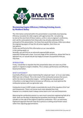  
Maximizing	
  Engine	
  Efficiency	
  Utilizing	
  Existing	
  Assets	
  
by	
  Matthew	
  Bailey	
  
	
  
The	
  information	
  contained	
  within	
  this	
  presentation	
  is	
  essentially	
  encompassing	
  
Efficiency	
  recreation	
  for	
  older	
  engines	
  with	
  aged	
  service	
  life.	
  l	
  am	
  planning	
  
to	
  start	
  at	
  the	
  very	
  front	
  of	
  these	
  matters,	
  as	
  this	
  is	
  not	
  an	
  engineer's	
  conference,	
  
and	
  I	
  ask	
  for	
  some	
  patients	
  from	
  those	
  who	
  may	
  already	
  understand	
  of	
  the	
  
early	
  parts	
  of	
  this	
  presentation.	
  For	
  those	
  that	
  would	
  like	
  to	
  know	
  a	
  little	
  more	
  about	
  
the	
  engineering	
  aspect	
  of	
  how	
  this	
  all	
  comes	
  together,	
  then	
  there	
  are	
  
two	
  options:	
  
Firstly,	
  you	
  will	
  find	
  all	
  of	
  this	
  information	
  on	
  our	
  new	
  website	
  
in	
  the	
  coming	
  weeks,	
  or	
  
Secondly,	
  you	
  will	
  find	
  me	
  an	
  extremely	
  approachable	
  person,	
  
especially	
  if	
  bribed	
  with	
  a	
  beer.	
  So	
  at	
  any	
  stage	
  of	
  this	
  conference,	
  please	
  feel	
  free	
  to	
  
approach	
  me,	
  as	
  I	
  would	
  only	
  be	
  too	
  happy	
  to	
  answer	
  any	
  questions	
  that	
  you	
  
may	
  have.	
  
	
  
INTRODUCTION:	
  
Firstly,	
  l	
  would	
  like	
  to	
  stipulate	
  that	
  this	
  presentation	
  does	
  not	
  cover	
  any	
  of	
  the	
  
aspects	
  in	
  regards	
  to	
  engine	
  reliability.	
  This	
  is	
  simply	
  a	
  performance	
  and	
  efficiency	
  
based	
  presentation.	
  
	
  
WHAT	
  IS	
  EFFICIENCY?	
  
Essentially	
  efficiency	
  is	
  about	
  maximizing	
  the	
  output	
  per	
  input	
  -­‐	
  or	
  in	
  our	
  case	
  today,	
  
KW/H	
  per	
  Liter	
  of	
  Diesel.	
  This	
  is	
  the	
  result	
  of	
  the	
  combustion	
  process	
  that	
  occurs	
  
within	
  the	
  internal	
  combustion	
  engine.	
  –	
  not	
  breaking	
  any	
  new	
  ground	
  yet!	
  
it	
  therefore	
  is	
  only	
  logical	
  that	
  to	
  increase	
  our	
  efficiency,	
  we	
  must	
  optimize	
  the	
  
combustion	
  process	
  with	
  our	
  generator	
  sets.	
  
	
  
Combustion	
  to	
  put	
  it	
  VERY	
  simply	
  is	
  essentially	
  the	
  result	
  of	
  the	
  equation	
  of	
  Air	
  Fuel	
  
and	
  Compression.	
  There	
  is	
  of	
  course	
  much	
  more	
  detailed	
  than	
  that;	
  
However	
  on	
  a	
  simplistic	
  level	
  it	
  always	
  comes	
  back	
  to	
  Air	
  Fuel	
  and	
  Compression.	
  
	
  
Optimizing	
  the	
  combustion	
  process	
  is	
  a	
  very	
  much	
  a	
  precision	
  engineering	
  field	
  all	
  to	
  
itself.	
  Gone	
  are	
  the	
  days	
  of	
  adjusting	
  fuel	
  quantities	
  and	
  timing	
  on	
  individual	
  
cylinders	
  on	
  the	
  side	
  of	
  the	
  engine	
  to	
  optimize	
  combustion.	
  This	
  is	
  an	
  extremely	
  
haphazard	
  approach	
  that	
  will	
  never	
  be	
  as	
  precise	
  as	
  setting	
  actual	
  known	
  values	
  
rather	
  than	
  adjusting	
  approximations.	
  


                                                                                PACIFIC	
  POWER	
  ASSOCIATION	
  I	
  December	
  09	
  
	
  
 