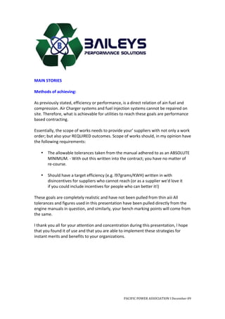  
	
  
MAIN	
  STORIES	
  
	
  
Methods	
  of	
  achieving:	
  
	
  
As	
  previously	
  stated,	
  efficiency	
  or	
  performance,	
  is	
  a	
  direct	
  relation	
  of	
  ain	
  fuel	
  and	
  
compression.	
  Air	
  Charger	
  systems	
  and	
  fuel	
  injection	
  systems	
  cannot	
  be	
  repaired	
  on	
  
site.	
  Therefore,	
  what	
  is	
  achievable	
  for	
  utilities	
  to	
  reach	
  these	
  goals	
  are	
  performance	
  
based	
  contracting.	
  
	
  
Essentially,	
  the	
  scope	
  of	
  works	
  needs	
  to	
  provide	
  your'	
  suppliers	
  with	
  not	
  only	
  a	
  work	
  
order;	
  but	
  also	
  your	
  REQUIRED	
  outcomes.	
  Scope	
  of	
  works	
  should,	
  in	
  my	
  opinion	
  have	
  
the	
  following	
  requirements:	
  
	
  
       • The	
  allowable	
  tolerances	
  taken	
  from	
  the	
  manual	
  adhered	
  to	
  as	
  an	
  ABSOLUTE	
  
              MlNlMUM.	
  -­‐	
  With	
  out	
  this	
  written	
  into	
  the	
  contract;	
  you	
  have	
  no	
  matter	
  of	
  
              re-­‐course.	
  
	
  
       • Should	
  have	
  a	
  target	
  efficiency	
  (e.g.	
  l97grams/KWH)	
  written	
  in	
  with	
  
              disincentives	
  for	
  suppliers	
  who	
  cannot	
  reach	
  (or	
  as	
  a	
  supplier	
  we'd	
  love	
  it	
  
              if	
  you	
  could	
  include	
  incentives	
  for	
  people	
  who	
  can	
  better	
  it!)	
  
	
  
These	
  goals	
  are	
  completely	
  realistic	
  and	
  have	
  not	
  been	
  pulled	
  from	
  thin	
  aiii	
  All	
  
tolerances	
  and	
  figures	
  used	
  in	
  this	
  presentation	
  have	
  been	
  pulled	
  directly	
  from	
  the	
  
engine	
  manuals	
  in	
  question,	
  and	
  similarly,	
  your	
  bench	
  marking	
  points	
  will	
  come	
  from	
  
the	
  same.	
  	
  
	
  
l	
  thank	
  you	
  all	
  for	
  your	
  attention	
  and	
  concentration	
  during	
  this	
  presentation,	
  l	
  hope	
  
that	
  you	
  found	
  it	
  of	
  use	
  and	
  that	
  you	
  are	
  able	
  to	
  implement	
  these	
  strategies	
  for	
  
instant	
  merits	
  and	
  benefits	
  to	
  your	
  organizations.	
  
	
  
	
  
	
  
	
  
	
  
	
  
	
  
	
  


                                                                          PACIFIC	
  POWER	
  ASSOCIATION	
  I	
  December	
  09	
  
	
  
 