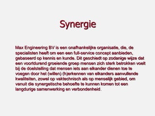 Synergie

Max Engineering BV is een onafhankelijke organisatie, die, de
specialisten heeft om een een full-service concept aanbieden,
gebaseerd op kennis en kunde. Dit geschiedt op zodanige wijze dat
een voortdurend groeiende groep mensen zich sterk betrokken voelt
bij de doelstelling dat mensen iets aan elkander dienen toe te
voegen door het (willen) (h)erkennen van elkanders aanvullende
kwaliteiten, zowel op vaktechnisch als op menselijk gebied, om
vanuit die synergetische behoefte te kunnen komen tot een
langdurige samenwerking en verbondenheid.
 