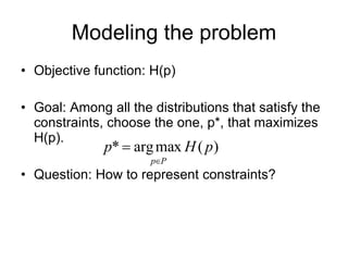 Modeling the problem Objective function: H(p) Goal: Among all the distributions that satisfy the constraints, choose the one, p*, that maximizes H(p). Question: How to represent constraints? 