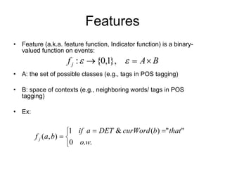 Features Feature (a.k.a. feature function, Indicator function) is a binary-valued function on events:  A: the set of possible classes (e.g., tags in POS tagging) B: space of contexts (e.g., neighboring words/ tags in POS tagging) Ex:  