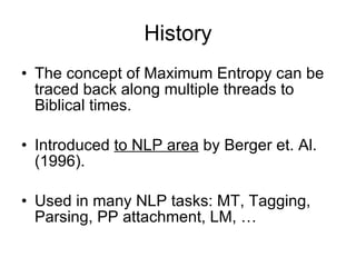 History The concept of Maximum Entropy can be traced back along multiple threads to Biblical times. Introduced  to NLP area  by Berger et. Al. (1996). Used in many NLP tasks: MT, Tagging, Parsing, PP attachment, LM, … 