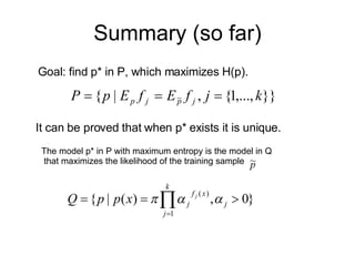 Summary (so far) The model p* in P with maximum entropy is the model in Q that maximizes the likelihood of the training sample  Goal: find p* in P, which maximizes H(p). It can be proved that when p* exists it is unique. 