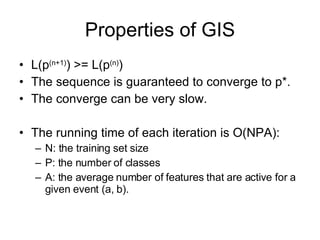 Properties of GIS L(p (n+1) ) >= L(p (n) ) The sequence is guaranteed to converge to p*. The converge can be very slow. The running time of each iteration is O(NPA): N: the training set size P: the number of classes A: the average number of features that are active for a given event (a, b). 