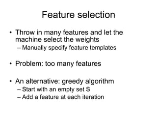 Feature selection Throw in many features and let the machine select the weights Manually specify feature templates Problem: too many features An alternative: greedy algorithm Start with an empty set S Add a feature at each iteration 