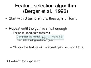 Feature selection algorithm (Berger et al., 1996) Start with S being empty; thus p s  is uniform. Repeat until the gain is small enough For each candidate feature f Computer the model  using IIS Calculate the log-likelihood gain Choose the feature with maximal gain, and add it to S    Problem: too expensive 