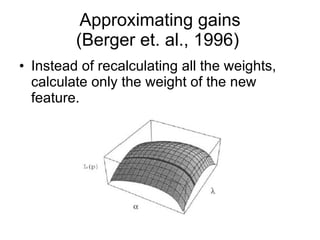 Approximating gains (Berger et. al., 1996)  Instead of recalculating all the weights, calculate only the weight of the new feature. 