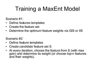 Training a MaxEnt Model Scenario #1: Define features templates Create the feature set Determine the optimum feature weights via GIS or IIS Scenario #2: Define feature templates Create candidate feature set S At every iteration, choose the feature from S (with max gain) and determine its weight (or choose top-n features and their weights). 