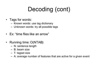 Decoding (cont) Tags for words: Known words: use tag dictionary Unknown words: try all possible tags Ex: “time flies like an arrow” Running time: O(NTAB) N: sentence length B: beam size T: tagset size A: average number of features that are active for a given event  