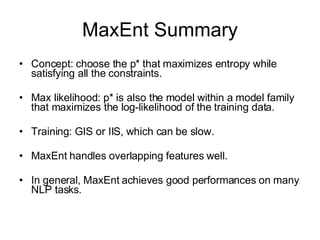 MaxEnt Summary Concept: choose the p* that maximizes entropy while satisfying all the constraints. Max likelihood: p* is also the model within a model family that maximizes the log-likelihood of the training data. Training: GIS or IIS, which can be slow. MaxEnt handles overlapping features well. In general, MaxEnt achieves good performances on many NLP tasks. 