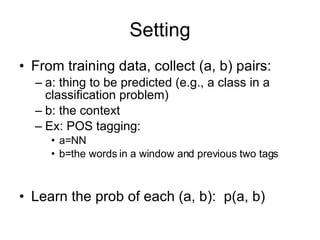 Setting From training data, collect (a, b) pairs: a: thing to be predicted (e.g., a class in a classification problem) b: the context Ex: POS tagging:  a=NN b=the words in a window and previous two tags Learn the prob of each (a, b):  p(a, b) 