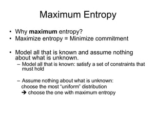 Maximum Entropy Why  maximum  entropy? Maximize entropy = Minimize commitment Model all that is known and assume nothing about what is unknown.  Model all that is known: satisfy a set of constraints that must hold Assume nothing about what is unknown:  choose the most “uniform” distribution     choose the one with maximum entropy 