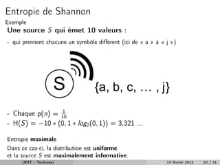 Entropie de Shannon
Exemple
Une source S qui émet 10 valeurs :
- qui prennent chacune un symbôle diﬀérent (ici de « a » à « j »)




                 1
- Chaque p(n) = 10
- H(S) = −10 ∗ (0, 1 ∗ log2 (0, 1)) = 3,321 ...

Entropie maximale
Dans ce cas-ci, la distribution est uniforme
et la source S est maximalement informative.
     (IRIT - Toulouse)                                       15 février 2013   10 / 31
 