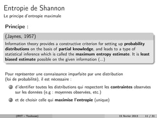 Entropie de Shannon
Le principe d’entropie maximale

Principe :
(Jaynes, 1957)
Information theory provides a constructive criterion for setting up probability
distributions on the basis of partial knowledge, and leads to a type of
statistical inference which is called the maximum entropy estimate. It is least
biased estimate possible on the given information (...)


Pour représenter une connaissance imparfaite par une distribution
(loi de probabilité), il est nécessaire :
   1   d’identiﬁer toutes les distributions qui respectent les contraintes observées
       sur les données (e.g : moyennes observées, etc.)
   2   et de choisir celle qui maximise l’entropie (unique)


       (IRIT - Toulouse)                                         15 février 2013   11 / 31
 
