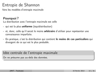Entropie de Shannon
Vers les modèles d’entropie maximale


Pourquoi ?
La distribution avec l’entropie maximale est celle
- qui est la plus uniforme (équidistribution)
- et, donc, celle qu’il serait le moins arbitraire d’utiliser pour représenter une
  connaissance imparfaite.
- En pratique, c’est la distribution qui contient le moins de cas particuliers qui
  divergent de ce qui est le plus probable.



Idée centrale de l’entropie maximale
On ne présume pas au-delà des données.



      (IRIT - Toulouse)                                           15 février 2013   12 / 31
 