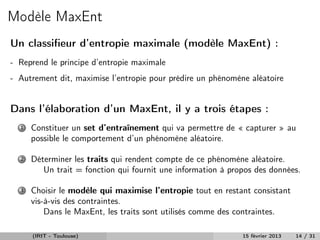 Modèle MaxEnt
Un classiﬁeur d’entropie maximale (modèle MaxEnt) :
- Reprend le principe d’entropie maximale
- Autrement dit, maximise l’entropie pour prédire un phénomène aléatoire


Dans l’élaboration d’un MaxEnt, il y a trois étapes :
  1   Constituer un set d’entraînement qui va permettre de « capturer » au
      possible le comportement d’un phénomène aléatoire.

  2   Déterminer les traits qui rendent compte de ce phénomène aléatoire.
         Un trait = fonction qui fournit une information à propos des données.

  3   Choisir le modèle qui maximise l’entropie tout en restant consistant
      vis-à-vis des contraintes.
          Dans le MaxEnt, les traits sont utilisés comme des contraintes.

      (IRIT - Toulouse)                                       15 février 2013   14 / 31
 