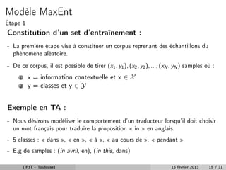 Modèle MaxEnt
Étape 1
Constitution d’un set d’entraînement :
- La première étape vise à constituer un corpus reprenant des échantillons du
  phénomène aléatoire.
- De ce corpus, il est possible de tirer (x1 , y1 ), (x2 , y2 ), ..., (xN , yN ) samples où :
     1     x = information contextuelle et x ∈ X
     2     y = classes et y ∈ Y


Exemple en TA :
- Nous désirons modéliser le comportement d’un traducteur lorsqu’il doit choisir
  un mot français pour traduire la proposition « in » en anglais.
- 5 classes : « dans », « en », « à », « au cours de », « pendant »
- E.g de samples : (in avril, en), (in this, dans)

         (IRIT - Toulouse)                                               15 février 2013   15 / 31
 