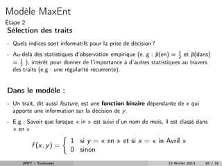 Modèle MaxEnt
Étape 2
Sélection des traits
- Quels indices sont informatifs pour la prise de décision ?
- Au-delà des statistiques d’observation empirique (e. g : p (en) = 1 et p (dans)
                                                           ˜        2    ˜
  = 1 ), intérêt pour donner de l’importance à d’autres statistiques au travers
     2
  des traits (e.g : une régularité récurrente).


Dans le modèle :
- Un trait, dit aussi feature, est une fonction binaire dépendante de x qui
  apporte une information sur la décision de y .
- E.g : Savoir que lorsque « in » est suivi d’un nom de mois, il est classé dans
  « en »
                          1 si y = « en » et si x = « in Avril »
          f (x, y ) =
                          0 sinon
      (IRIT - Toulouse)                                         15 février 2013   16 / 31
 