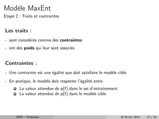 Modèle MaxEnt
Étape 2 : Traits et contraintes


Les traits :
- sont considérés comme des contraintes
- ont des poids qui leur sont associés


Contraintes :
- Une contrainte est une égalité que doit satisfaire le modèle cible
- En pratique, le modèle doit respecter l’égalité entre
     1     La valeur attendue de p (f ) dans le set d’entraînement
                                 ˜
     2     La valeur attendue de p(f ) dans le modèle cible




         (IRIT - Toulouse)                                           15 février 2013   17 / 31
 