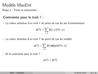Modèle MaxEnt
Étape 2 : Traits et contraintes

Contrainte pour le trait f :
- La valeur attendue d’un trait f du point de vue du set d’entraînement

                              p (f ) =
                              ˜                p (x, y )f (x, y )
                                               ˜
                                         x,y


- La valeur attendue d’un trait f du point de vue du modèle

                            p(f ) =          p (x)p(y|x)f (x, y )
                                             ˜
                                       x,y

- Et la contrainte pour le trait f :

                                       p(f ) = p (f )
                                               ˜



      (IRIT - Toulouse)                                             15 février 2013   18 / 31
 