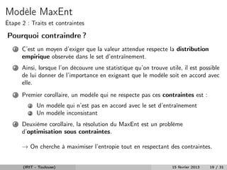 Modèle MaxEnt
Étape 2 : Traits et contraintes

Pourquoi contraindre ?
   1   C’est un moyen d’exiger que la valeur attendue respecte la distribution
       empirique observée dans le set d’entraînement.
   2   Ainsi, lorsque l’on découvre une statistique qu’on trouve utile, il est possible
       de lui donner de l’importance en exigeant que le modèle soit en accord avec
       elle.
   3   Premier corollaire, un modèle qui ne respecte pas ces contraintes est :
          1   Un modèle qui n’est pas en accord avec le set d’entraînement
          2   Un modèle inconsistant
   4   Deuxième corollaire, la résolution du MaxEnt est un problème
       d’optimisation sous contraintes.

       → On cherche à maximiser l’entropie tout en respectant des contraintes.


       (IRIT - Toulouse)                                           15 février 2013   19 / 31
 