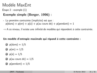 Modèle MaxEnt
Étape 2 : exemple (1)
Exemple simple (Berger, 1996) :
- La première contrainte (implicite) est que :
  p(dans) + p(en) + p(à) + p(au cours de) + p(pendant) = 1

→ A ce niveau, il existe une inﬁnité de modèles qui répondent à cette contrainte.


Un modèle d’entropie maximale qui répond à cette contrainte :
   1   p(dans) = 1/5
   2   p(en) = 1/5
   3   p(à) = 1/5
   4   p(au cours de) = 1/5
   5   p(pendant) = 1/5

       (IRIT - Toulouse)                                       15 février 2013   21 / 31
 
