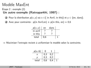 Modèle MaxEnt
Étape 2 : exemple (2)
Un autre exemple (Ratnaparkhi, 1997) :
   1   Pour la distribution p(x, y ) où x ∈{ in Avril, in this} et y ∈ {en, dans}.
   2   Avec pour contrainte : p(in Avril,en) + p(in this, en) = 0,6

                              p(x, y )   en    dans
                              in avril    ?      ?
                               in this    ?      ?
                                total    0,6           1

⇒ Maximiser l’entropie revient à uniformiser le modèle selon la contrainte.


                               p(a, b)    0      1
                                  x      0,3    0,2
                                  y      0,3    0,2
                                total    0,6    0,4   1

       (IRIT - Toulouse)                                           15 février 2013   22 / 31
 