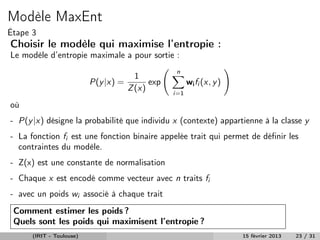 Modèle MaxEnt
Étape 3
Choisir le modèle qui maximise l’entropie :
Le modèle d’entropie maximale a pour sortie :
                                                  n
                                        1
                          P(y |x) =         exp         wi fi (x, y )
                                      Z (x)
                                                  i=1

où
- P(y |x) désigne la probabilité que individu x (contexte) appartienne à la classe y
- La fonction fi est une fonction binaire appelée trait qui permet de déﬁnir les
  contraintes du modèle.
- Z(x) est une constante de normalisation
- Chaque x est encodé comme vecteur avec n traits fi
- avec un poids wi associé à chaque trait
 Comment estimer les poids ?
 Quels sont les poids qui maximisent l’entropie ?
      (IRIT - Toulouse)                                                 15 février 2013   23 / 31
 