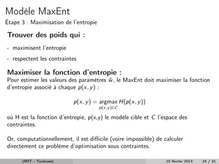 Modèle MaxEnt
Étape 3 : Maximisation de l’entropie

Trouver des poids qui :
- maximisent l’entropie
- respectent les contraintes

Maximiser la fonction d’entropie :
Pour estimer les valeurs des paramètres w , le MaxEnt doit maximiser la fonction
                                        ˜
d’entropie associé à chaque p(x, y ) :

                          p(x, y ) = argmax H(p(x, y ))
                                       p(x,y )∈C

où H est la fonction d’entropie, p(x,y) le modèle cible et C l’espace des
contraintes.

Or, computationnellement, il est diﬃcile (voire impossible) de calculer
directement ce problème d’optimisation sous contraintes.

      (IRIT - Toulouse)                                         15 février 2013   24 / 31
 