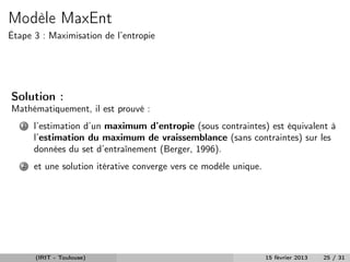 Modèle MaxEnt
Étape 3 : Maximisation de l’entropie




Solution :
Mathématiquement, il est prouvé :
   1   l’estimation d’un maximum d’entropie (sous contraintes) est équivalent à
       l’estimation du maximum de vraissemblance (sans contraintes) sur les
       données du set d’entraînement (Berger, 1996).
   2   et une solution itérative converge vers ce modèle unique.




       (IRIT - Toulouse)                                           15 février 2013   25 / 31
 