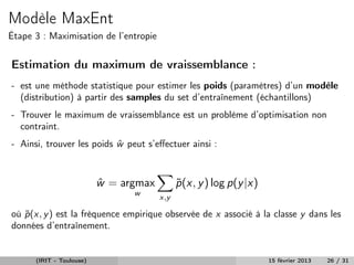 Modèle MaxEnt
Étape 3 : Maximisation de l’entropie


Estimation du maximum de vraissemblance :
- est une méthode statistique pour estimer les poids (paramètres) d’un modèle
  (distribution) à partir des samples du set d’entraînement (échantillons)
- Trouver le maximum de vraissemblance est un problème d’optimisation non
  contraint.
- Ainsi, trouver les poids w peut s’eﬀectuer ainsi :
                           ˆ



                          w = argmax
                          ˆ                  p (x, y ) log p(y |x)
                                             ˜
                                w
                                       x,y

où p (x, y ) est la fréquence empirique observée de x associé à la classe y dans les
   ˜
données d’entraînement.


      (IRIT - Toulouse)                                              15 février 2013   26 / 31
 
