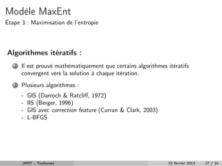 Modèle MaxEnt
Étape 3 : Maximisation de l’entropie




Algorithmes itératifs :
   1   Il est prouvé mathématiquement que certains algorithmes itératifs
       convergent vers la solution à chaque itération.
   2   Plusieurs algorithmes :
       -   GIS (Darroch & Ratcliﬀ, 1972)
       -   IIS (Berger, 1996)
       -   GIS avec correction feature (Curran & Clark, 2003)
       -   L-BFGS




       (IRIT - Toulouse)                                        15 février 2013   27 / 31
 