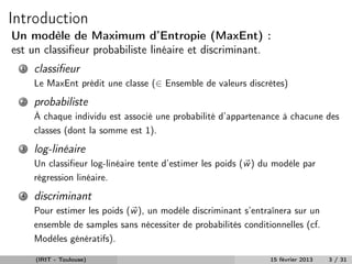 Introduction
Un modèle de Maximum d’Entropie (MaxEnt) :
est un classiﬁeur probabiliste linéaire et discriminant.
  1   classiﬁeur
      Le MaxEnt prédit une classe (∈ Ensemble de valeurs discrètes)
  2   probabiliste
      À chaque individu est associé une probabilité d’appartenance à chacune des
      classes (dont la somme est 1).
  3   log-linéaire
      Un classiﬁeur log-linéaire tente d’estimer les poids (w ) du modèle par
      régression linéaire.
  4   discriminant
      Pour estimer les poids (w ), un modèle discriminant s’entraînera sur un
      ensemble de samples sans nécessiter de probabilités conditionnelles (cf.
      Modèles génératifs).

      (IRIT - Toulouse)                                          15 février 2013   3 / 31
 