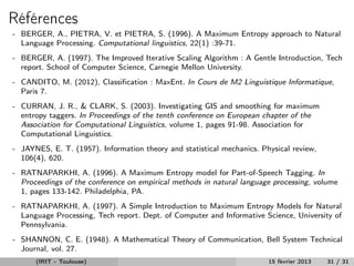 Références
- BERGER, A., PIETRA, V. et PIETRA, S. (1996). A Maximum Entropy approach to Natural
  Language Processing. Computational linguistics, 22(1) :39-71.
- BERGER, A. (1997). The Improved Iterative Scaling Algorithm : A Gentle Introduction, Tech
  report. School of Computer Science, Carnegie Mellon University.
- CANDITO, M. (2012), Classiﬁcation : MaxEnt. In Cours de M2 Linguistique Informatique,
  Paris 7.
- CURRAN, J. R., & CLARK, S. (2003). Investigating GIS and smoothing for maximum
  entropy taggers. In Proceedings of the tenth conference on European chapter of the
  Association for Computational Linguistics, volume 1, pages 91-98. Association for
  Computational Linguistics.
- JAYNES, E. T. (1957). Information theory and statistical mechanics. Physical review,
  106(4), 620.
- RATNAPARKHI, A. (1996). A Maximum Entropy model for Part-of-Speech Tagging. In
  Proceedings of the conference on empirical methods in natural language processing, volume
  1, pages 133-142. Philadelphia, PA.
- RATNAPARKHI, A. (1997). A Simple Introduction to Maximum Entropy Models for Natural
  Language Processing, Tech report. Dept. of Computer and Informative Science, University of
  Pennsylvania.
- SHANNON, C. E. (1948). A Mathematical Theory of Communication, Bell System Technical
  Journal, vol. 27.
      (IRIT - Toulouse)                                                 15 février 2013   31 / 31
 