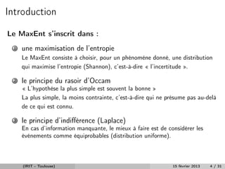 Introduction
Le MaxEnt s’inscrit dans :
 1   une maximisation de l’entropie
     Le MaxEnt consiste à choisir, pour un phénomène donné, une distribution
     qui maximise l’entropie (Shannon), c’est-à-dire « l’incertitude ».

 2   le principe du rasoir d’Occam
     « L’hypothèse la plus simple est souvent la bonne »
     La plus simple, la moins contrainte, c’est-à-dire qui ne présume pas au-delà
     de ce qui est connu.

 3   le principe d’indiﬀérence (Laplace)
     En cas d’information manquante, le mieux à faire est de considérer les
     événements comme équiprobables (distribution uniforme).



     (IRIT - Toulouse)                                         15 février 2013   4 / 31
 