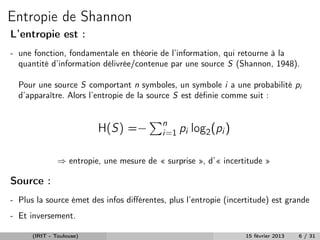 Entropie de Shannon
L’entropie est :
- une fonction, fondamentale en théorie de l’information, qui retourne à la
  quantité d’information délivrée/contenue par une source S (Shannon, 1948).

  Pour une source S comportant n symboles, un symbole i a une probabilité pi
  d’apparaître. Alors l’entropie de la source S est déﬁnie comme suit :


                                           n
                          H(S) =−          i=1 pi   log2 (pi )

               ⇒ entropie, une mesure de « surprise », d’« incertitude »

Source :
- Plus la source émet des infos diﬀérentes, plus l’entropie (incertitude) est grande
- Et inversement.

      (IRIT - Toulouse)                                           15 février 2013   6 / 31
 
