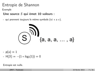 Entropie de Shannon
Exemple
Une source S qui émet 10 valeurs :
- qui prennent toujours le même symbole (ici « a »).




- p(a) = 1
- H(S) = −(1 ∗ log2 (1)) = 0

Entropie est nulle.
      (IRIT - Toulouse)                                15 février 2013   7 / 31
 