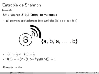 Entropie de Shannon
Exemple
Une source S qui émet 10 valeurs :
- qui prennent équitablement deux symboles (ici « a » et « b »)




- p(a) = 1 et p(b) = 2
         2
                      1

- H(S) = −(2 ∗ (0, 5 ∗ log2 (0, 5))) = 1

Entropie positive
      (IRIT - Toulouse)                                      15 février 2013   8 / 31
 