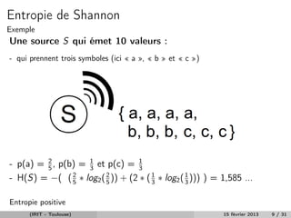 Entropie de Shannon
Exemple
Une source S qui émet 10 valeurs :
- qui prennent trois symboles (ici « a », « b » et « c »)




- p(a) = 2 , p(b) = 3 et p(c) = 1
         5
                    1
                                   3
- H(S) = −( ( 2 ∗ log2 ( 2 )) + (2 ∗ ( 1 ∗ log2 ( 1 ))) ) = 1,585 ...
                5        5             3          3


Entropie positive
      (IRIT - Toulouse)                                     15 février 2013   9 / 31
 