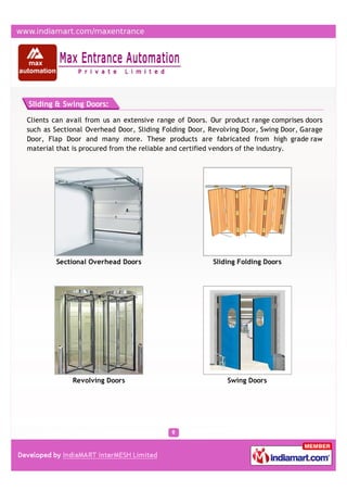Sliding & Swing Doors:

Clients can avail from us an extensive range of Doors. Our product range comprises doors
such as Sectional Overhead Door, Sliding Folding Door, Revolving Door, Swing Door, Garage
Door, Flap Door and many more. These products are fabricated from high grade raw
material that is procured from the reliable and certified vendors of the industry.




        Sectional Overhead Doors                        Sliding Folding Doors




             Revolving Doors                                Swing Doors
 