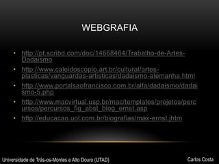 WEBGRAFIA
• http://pt.scribd.com/doc/14668464/Trabalho-de-ArtesDadaismo
• http://www.caleidoscopio.art.br/cultural/artesplasticas/vanguardas-artisticas/dadaismo-alemanha.html
• http://www.portalsaofrancisco.com.br/alfa/dadaismo/dadai
smo-5.php
• http://www.macvirtual.usp.br/mac/templates/projetos/perc
ursos/percursos_fig_abst_biog_ernst.asp
• http://educacao.uol.com.br/biografias/max-ernst.jhtm

Universidade de Trás-os-Montes e Alto Douro (UTAD)

Carlos Costa

 