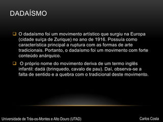 DADAÍSMO
 O dadaísmo foi um movimento artístico que surgiu na Europa
(cidade suíça de Zurique) no ano de 1916. Possuía como
característica principal a ruptura com as formas de arte
tradicionais. Portanto, o dadaísmo foi um movimento com forte
conteúdo anárquico.
 O próprio nome do movimento deriva de um termo inglês
infantil: dadá (brinquedo, cavalo de pau). Daí, observa-se a
falta de sentido e a quebra com o tradicional deste movimento.

Universidade de Trás-os-Montes e Alto Douro (UTAD)

Carlos Costa

 