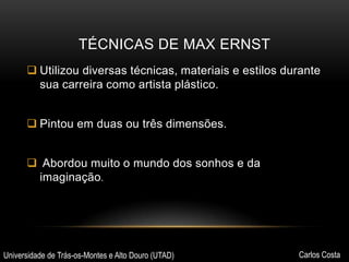 TÉCNICAS DE MAX ERNST
 Utilizou diversas técnicas, materiais e estilos durante
sua carreira como artista plástico.
 Pintou em duas ou três dimensões.
 Abordou muito o mundo dos sonhos e da
imaginação.

Universidade de Trás-os-Montes e Alto Douro (UTAD)

Carlos Costa

 