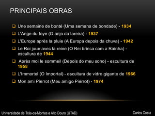 PRINCIPAIS OBRAS
 Une semaine de bonté (Uma semana de bondade) - 1934
 L'Ange du foye (O anjo da lareira) - 1937
 L'Europe après la pluie (A Europa depois da chuva) - 1942
 Le Roi joue avec la reine (O Rei brinca com a Rainha) escultura de 1944
 Après moi le sommeil (Depois do meu sono) - escultura de
1958
 L'Immortel (O Importal) - escultura de vidro gigante de 1966
 Mon ami Pierrot (Meu amigo Pierrot) - 1974

Universidade de Trás-os-Montes e Alto Douro (UTAD)

Carlos Costa

 